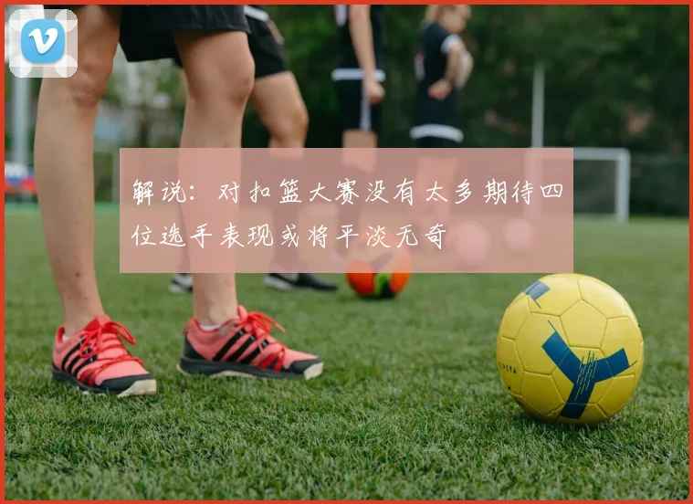 解说：对扣篮大赛没有太多期待四位选手表现或将平淡无奇