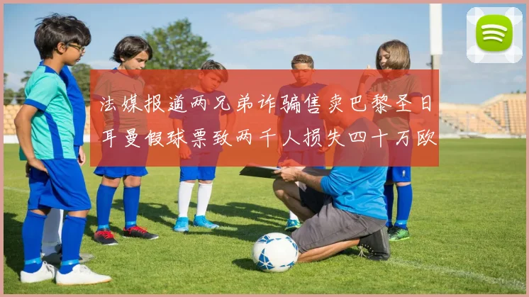 法媒报道两兄弟诈骗售卖巴黎圣日耳曼假球票致两千人损失四十万欧元