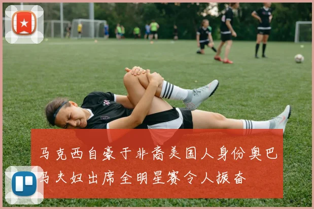 马克西自豪于非裔美国人身份奥巴马夫妇出席全明星赛令人振奋