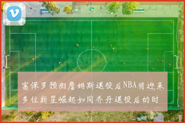 富保罗预测詹姆斯退役后NBA将迎来多位新星崛起如同乔丹退役后的时代
