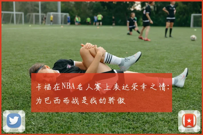 卡福在NBA名人赛上表达荣幸之情：为巴西而战是我的骄傲