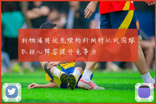 利物浦将优先续约科纳特以巩固球队核心阵容提升竞争力