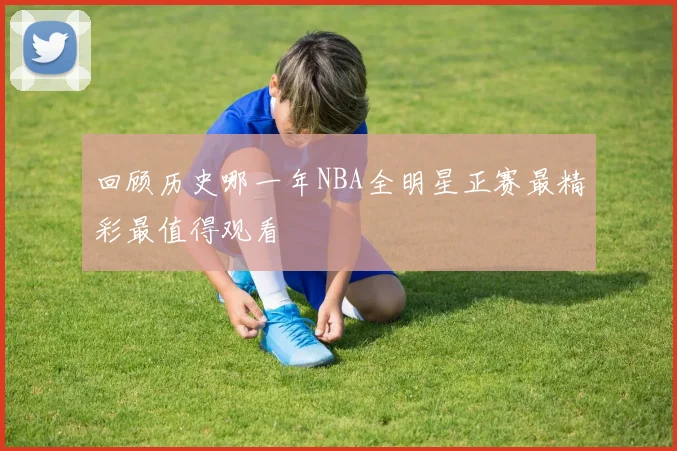 回顾历史哪一年NBA全明星正赛最精彩最值得观看