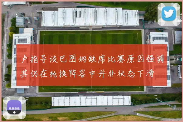 卢指导谈巴图姆缺席比赛原因强调其仍在轮换阵容中并非状态下滑