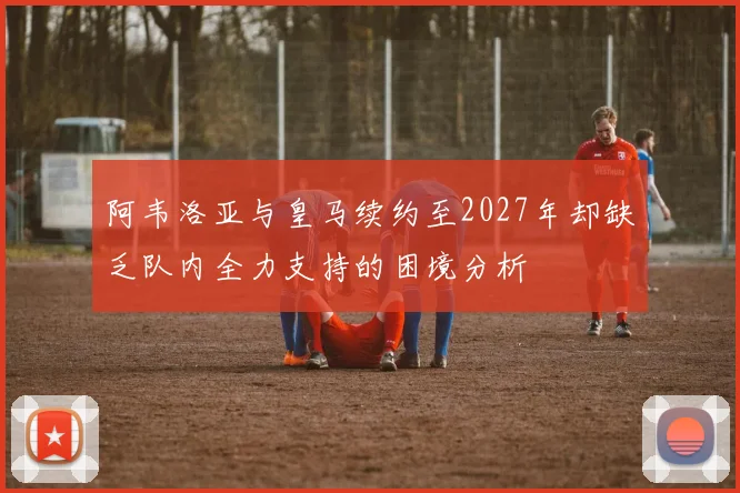 阿韦洛亚与皇马续约至2027年却缺乏队内全力支持的困境分析