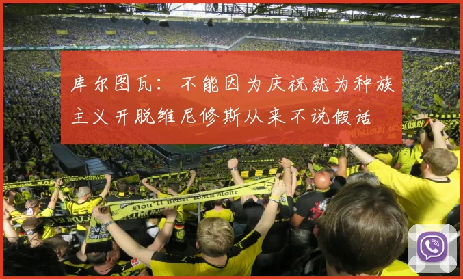 库尔图瓦：不能因为庆祝就为种族主义开脱维尼修斯从来不说假话