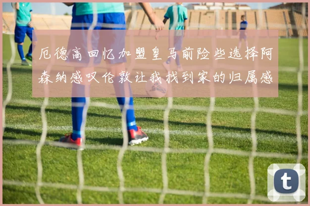 厄德高回忆加盟皇马前险些选择阿森纳感叹伦敦让我找到家的归属感