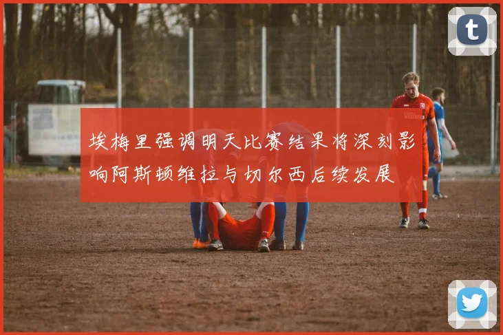 埃梅里强调明天比赛结果将深刻影响阿斯顿维拉与切尔西后续发展
